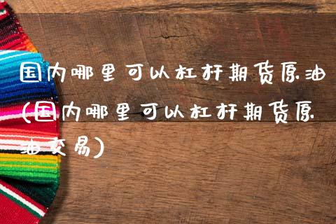 国内哪里可以杠杆期货原油(国内哪里可以杠杆期货原油交易)_https://www.zghnxxa.com_国际期货_第1张