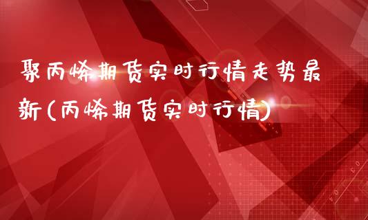 聚丙烯期货实时行情走势最新(丙烯期货实时行情)_https://www.zghnxxa.com_内盘期货_第1张