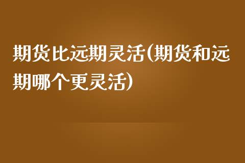 期货比远期灵活(期货和远期哪个更灵活)_https://www.zghnxxa.com_期货直播室_第1张