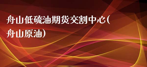 舟山低硫油期货交割中心(舟山原油)_https://www.zghnxxa.com_期货直播室_第1张
