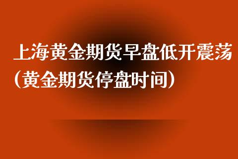 上海黄金期货早盘低开震荡(黄金期货停盘时间)_https://www.zghnxxa.com_国际期货_第1张