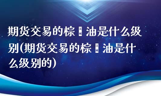 期货交易的棕榈油是什么级别(期货交易的棕榈油是什么级别的)_https://www.zghnxxa.com_期货直播室_第1张