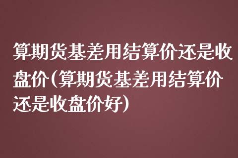 算期货基差用结算价还是收盘价(算期货基差用结算价还是收盘价好)_https://www.zghnxxa.com_国际期货_第1张