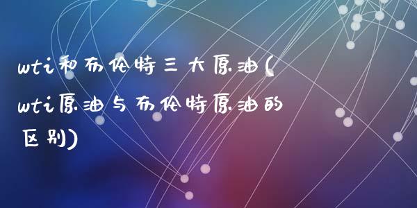 wti和布伦特三大原油(wti原油与布伦特原油的区别)_https://www.zghnxxa.com_期货直播室_第1张
