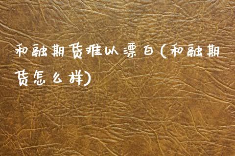 和融期货难以漂白(和融期货怎么样)_https://www.zghnxxa.com_黄金期货_第1张