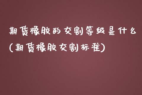 期货橡胶的交割等级是什么(期货橡胶交割标准)_https://www.zghnxxa.com_内盘期货_第1张