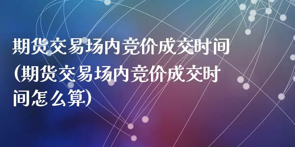 期货交易场内竞价成交时间(期货交易场内竞价成交时间怎么算)_https://www.zghnxxa.com_国际期货_第1张