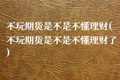 不玩期货是不是不懂理财(不玩期货是不是不懂理财了)_https://www.zghnxxa.com_国际期货_第1张