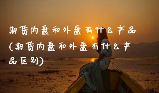 期货内盘和外盘有什么产品(期货内盘和外盘有什么产品区别)_https://www.zghnxxa.com_黄金期货_第1张