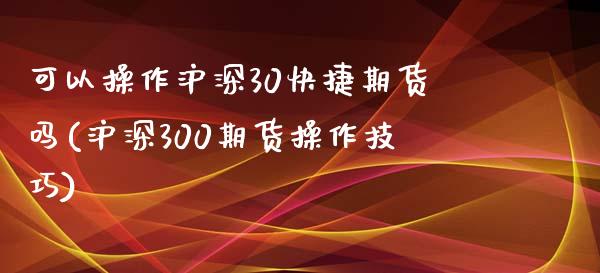 可以操作沪深30快捷期货吗(沪深300期货操作技巧)_https://www.zghnxxa.com_内盘期货_第1张