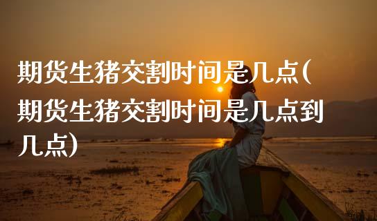 期货生猪交割时间是几点(期货生猪交割时间是几点到几点)_https://www.zghnxxa.com_内盘期货_第1张