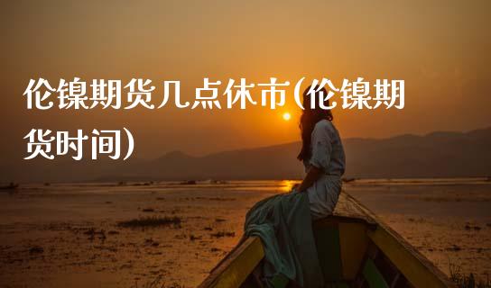 伦镍期货几点休市(伦镍期货时间)_https://www.zghnxxa.com_内盘期货_第1张