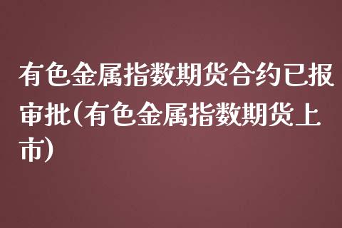 有色金属指数期货合约已报审批(有色金属指数期货上市)_https://www.zghnxxa.com_内盘期货_第1张