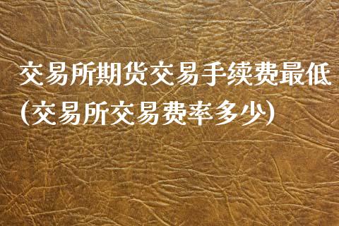 交易所期货交易手续费最低(交易所交易费率多少)_https://www.zghnxxa.com_期货直播室_第1张