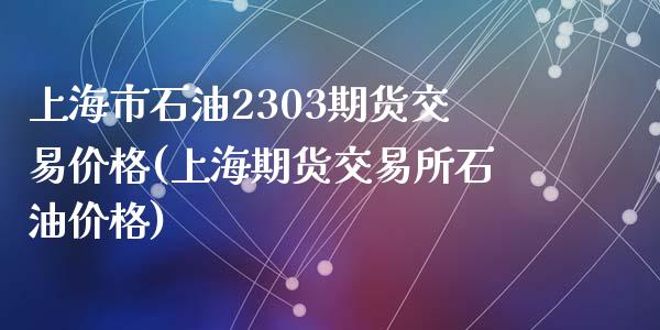 上海市石油2303期货交易价格(上海期货交易所石油价格)_https://www.zghnxxa.com_内盘期货_第1张