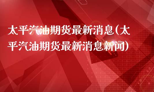 太平汽油期货最新消息(太平汽油期货最新消息新闻)_https://www.zghnxxa.com_黄金期货_第1张