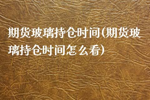 期货玻璃持仓时间(期货玻璃持仓时间怎么看)_https://www.zghnxxa.com_期货直播室_第1张