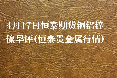 4月17日恒泰期货铜铝锌镍早评(恒泰贵金属行情)_国际期货_第1张_期货直播室 4月17日恒泰期货铜铝锌镍早评(恒泰贵金属行情)_https://www.zghnxxa.com_国际期货_第1张