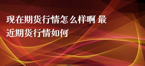 现在期货行情怎么样啊 最近期货行情如何_https://www.zghnxxa.com_国际期货_第1张