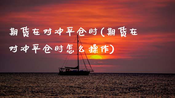 期货在对冲平仓时(期货在对冲平仓时怎么操作)_https://www.zghnxxa.com_期货直播室_第1张
