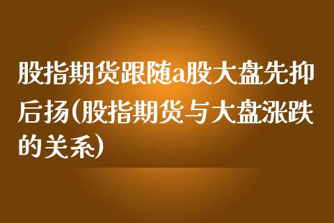 股指期货跟随a股大盘先抑后扬(股指期货与大盘涨跌的关系)_https://www.zghnxxa.com_黄金期货_第1张