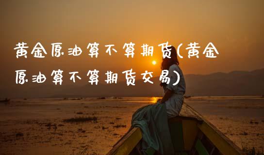 黄金原油算不算期货(黄金原油算不算期货交易)_https://www.zghnxxa.com_期货直播室_第1张