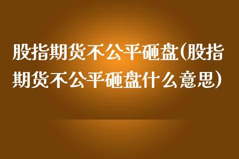 股指期货不公平砸盘(股指期货不公平砸盘什么意思)_黄金期货_第1张_期货直播室 股指期货不公平砸盘(股指期货不公平砸盘什么意思)_https://www.zghnxxa.com_黄金期货_第1张