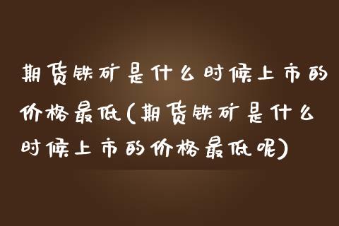 期货铁矿是什么时候上市的价格最低(期货铁矿是什么时候上市的价格最低呢)_https://www.zghnxxa.com_黄金期货_第1张