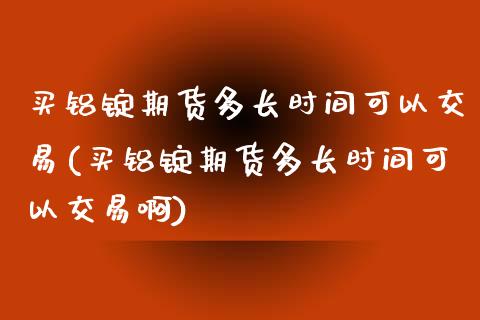 买铝锭期货多长时间可以交易(买铝锭期货多长时间可以交易啊)_https://www.zghnxxa.com_国际期货_第1张