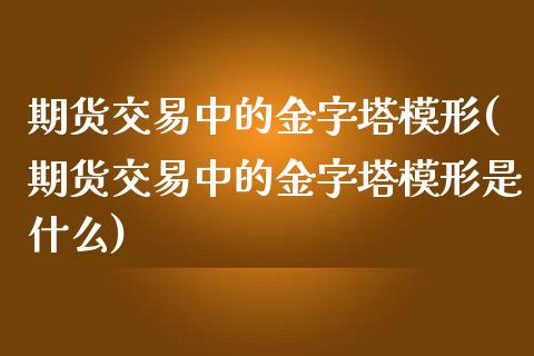 期货交易中的金字塔模形(期货交易中的金字塔模形是什么)_https://www.zghnxxa.com_内盘期货_第1张