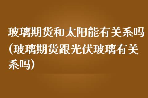 玻璃期货和太阳能有关系吗(玻璃期货跟光伏玻璃有关系吗)_https://www.zghnxxa.com_国际期货_第1张