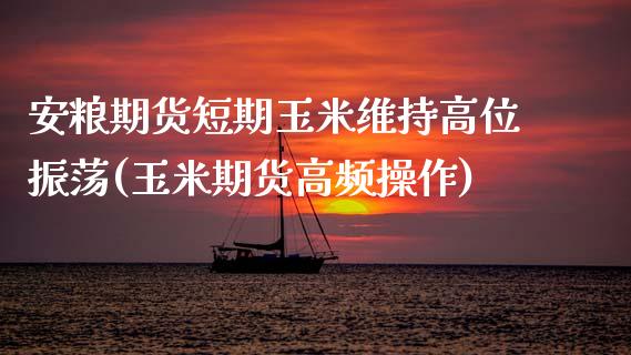 安粮期货短期玉米维持高位振荡(玉米期货高频操作)_https://www.zghnxxa.com_期货直播室_第1张
