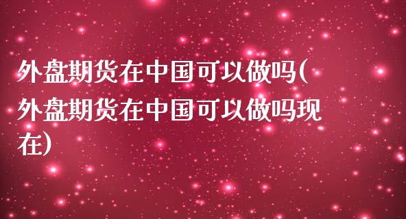 外盘期货在中国可以做吗(外盘期货在中国可以做吗现在)_https://www.zghnxxa.com_期货直播室_第1张