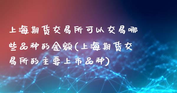 上海期货交易所可以交易哪些品种的金额(上海期货交易所的主要上市品种)_https://www.zghnxxa.com_黄金期货_第1张