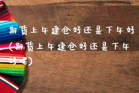 期货上午建仓好还是下午好(期货上午建仓好还是下午好呢)_https://www.zghnxxa.com_黄金期货_第1张