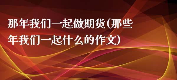 那年我们一起做期货(那些年我们一起什么的作文)_https://www.zghnxxa.com_黄金期货_第1张