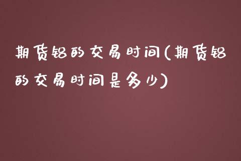 期货铝的交易时间(期货铝的交易时间是多少)_https://www.zghnxxa.com_内盘期货_第1张