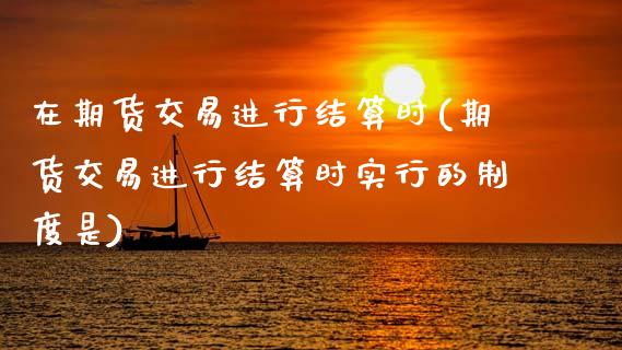 在期货交易进行结算时(期货交易进行结算时实行的制度是)_内盘期货_第1张_期货直播室 在期货交易进行结算时(期货交易进行结算时实行的制度是)_https://www.zghnxxa.com_内盘期货_第1张