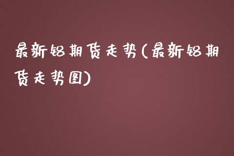 最新铝期货走势(最新铝期货走势图)_https://www.zghnxxa.com_期货直播室_第1张