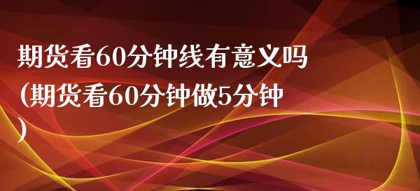 期货看60分钟线有意义吗(期货看60分钟做5分钟)_https://www.zghnxxa.com_期货直播室_第1张