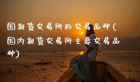 国期货交易所的交易品种(国内期货交易所主要交易品种)_内盘期货_第1张_期货直播室 国期货交易所的交易品种(国内期货交易所主要交易品种)_https://www.zghnxxa.com_内盘期货_第1张