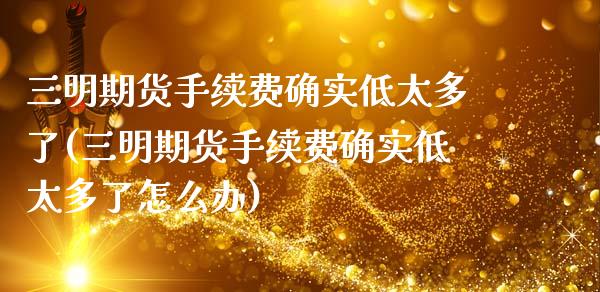 三明期货手续费确实低太多了(三明期货手续费确实低太多了怎么办)_https://www.zghnxxa.com_黄金期货_第1张