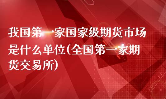 我国第一家国家级期货市场是什么单位(全国第一家期货交易所)_https://www.zghnxxa.com_期货直播室_第1张