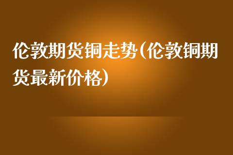 伦敦期货铜走势(伦敦铜期货最新价格)_https://www.zghnxxa.com_国际期货_第1张