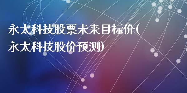 永太科技股票未来目标价(永太科技股价预测)_内盘期货_第1张_期货直播室 永太科技股票未来目标价(永太科技股价预测)_https://www.zghnxxa.com_内盘期货_第1张
