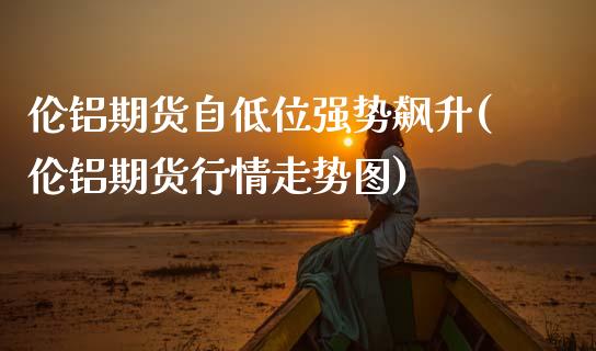 伦铝期货自低位强势飙升(伦铝期货行情走势图)_https://www.zghnxxa.com_内盘期货_第1张