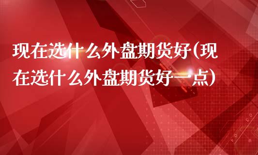 现在选什么外盘期货好(现在选什么外盘期货好一点)_期货直播室_第1张_期货直播室 现在选什么外盘期货好(现在选什么外盘期货好一点)_https://www.zghnxxa.com_期货直播室_第1张