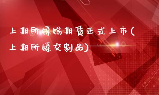 上期所镍锡期货正式上市(上期所镍交割品)_https://www.zghnxxa.com_国际期货_第1张