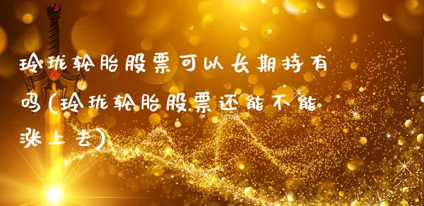 玲珑轮胎股票可以长期持有吗(玲珑轮胎股票还能不能涨上去)_https://www.zghnxxa.com_期货直播室_第1张