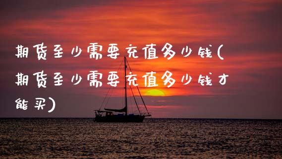 期货至少需要充值多少钱(期货至少需要充值多少钱才能买)_https://www.zghnxxa.com_黄金期货_第1张